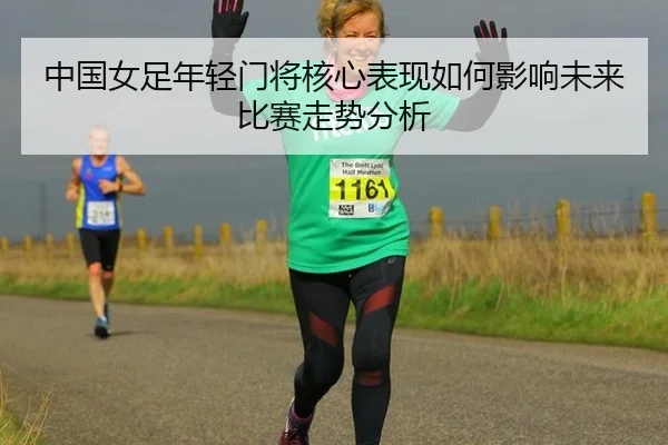 中国女足年轻门将核心表现如何影响未来比赛走势分析