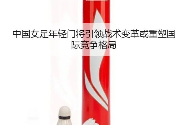 中国女足年轻门将引领战术变革或重塑国际竞争格局