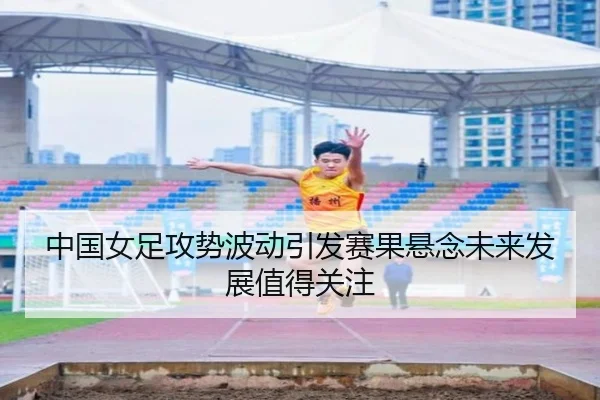 中国女足攻势波动引发赛果悬念未来发展值得关注